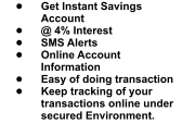•	Get Instant Savings Account •	@ 4% Interest •	SMS Alerts •	Online Account Information •	Easy of doing transaction •	Keep tracking of your transactions online under secured Environment.